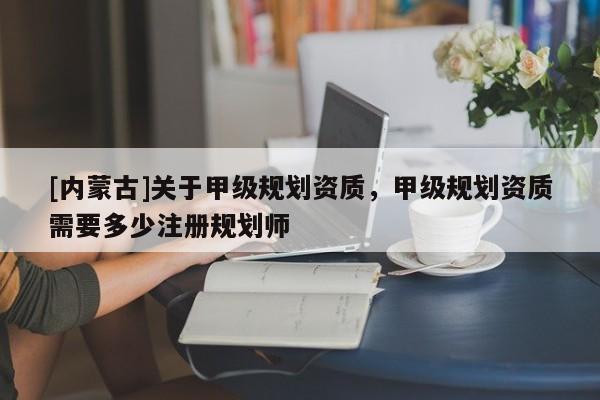 [內蒙古]關于甲級規劃資質，甲級規劃資質需要多少注冊規劃師
