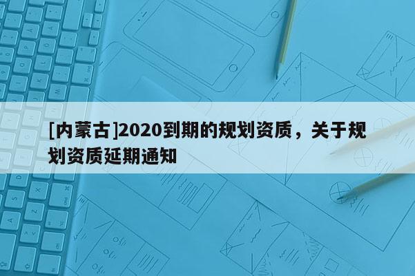 [內蒙古]2020到期的規劃資質，關于規劃資質延期通知