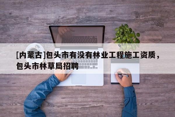 [內蒙古]包頭市有沒有林業工程施工資質，包頭市林草局招聘
