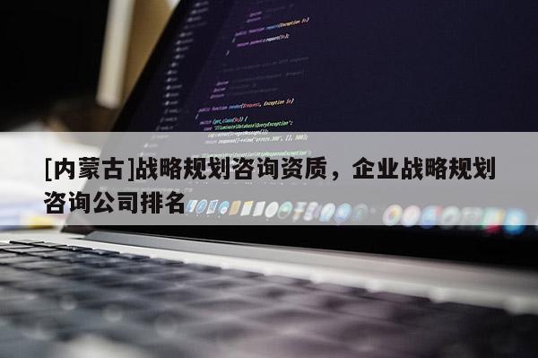 [內蒙古]戰略規劃咨詢資質，企業戰略規劃咨詢公司排名