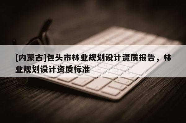 [內(nèi)蒙古]包頭市林業(yè)規(guī)劃設(shè)計資質(zhì)報告，林業(yè)規(guī)劃設(shè)計資質(zhì)標(biāo)準(zhǔn)