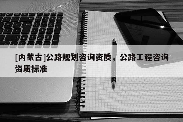 [內蒙古]公路規劃咨詢資質，公路工程咨詢資質標準