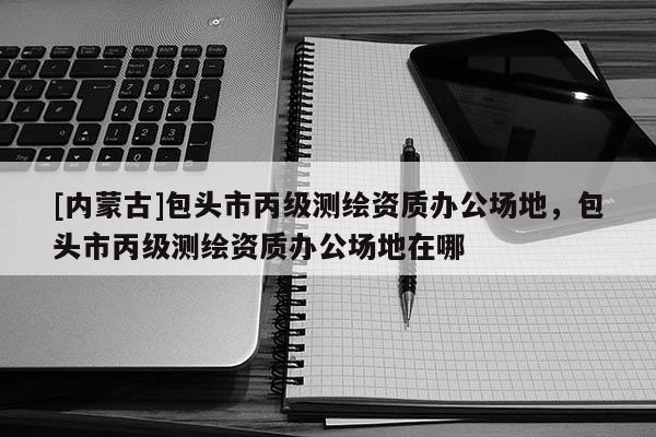 [內蒙古]包頭市丙級測繪資質辦公場地，包頭市丙級測繪資質辦公場地在哪