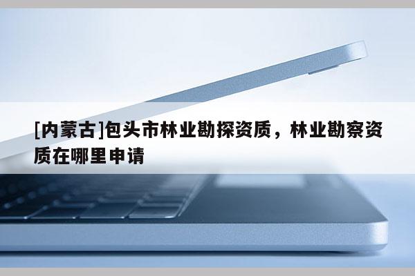 [內(nèi)蒙古]包頭市林業(yè)勘探資質(zhì)，林業(yè)勘察資質(zhì)在哪里申請