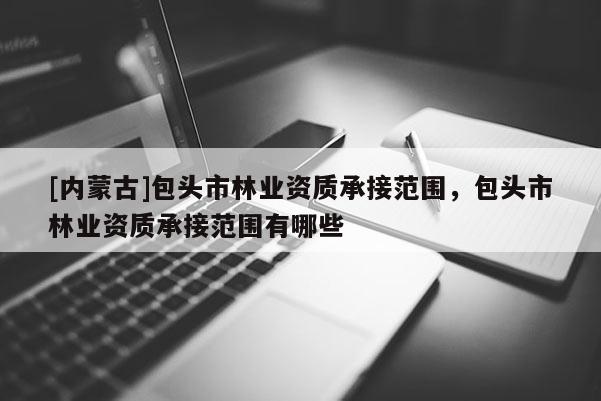 [內(nèi)蒙古]包頭市林業(yè)資質(zhì)承接范圍，包頭市林業(yè)資質(zhì)承接范圍有哪些