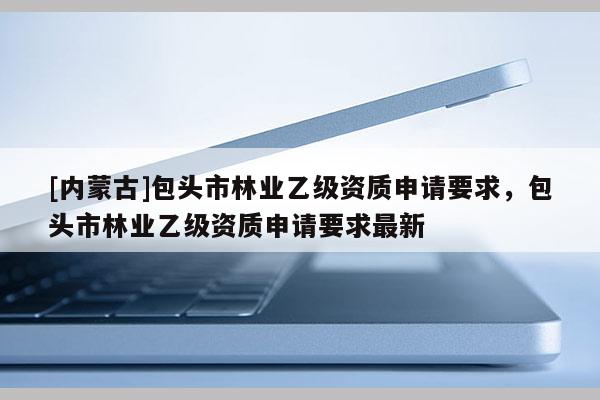 [內(nèi)蒙古]包頭市林業(yè)乙級資質(zhì)申請要求，包頭市林業(yè)乙級資質(zhì)申請要求最新