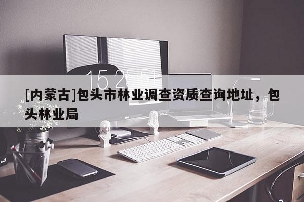 [內(nèi)蒙古]包頭市林業(yè)調(diào)查資質(zhì)查詢地址，包頭林業(yè)局