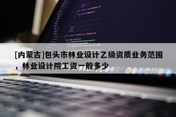 [內(nèi)蒙古]包頭市林業(yè)設(shè)計(jì)乙級(jí)資質(zhì)業(yè)務(wù)范圍，林業(yè)設(shè)計(jì)院工資一般多少