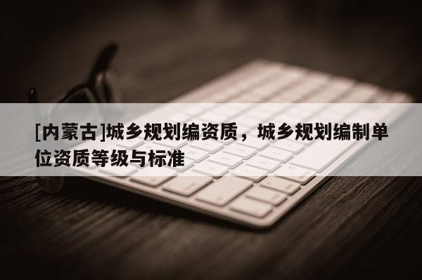 [內蒙古]城鄉規劃編資質，城鄉規劃編制單位資質等級與標準