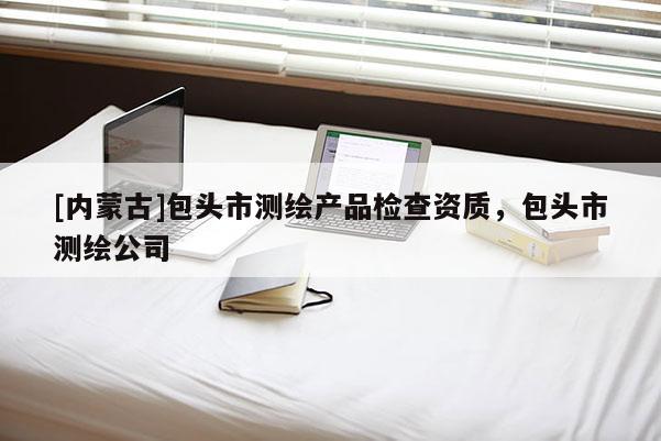 [內(nèi)蒙古]包頭市測(cè)繪產(chǎn)品檢查資質(zhì)，包頭市測(cè)繪公司