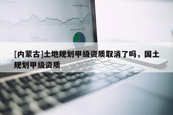 [內蒙古]土地規劃甲級資質取消了嗎，國土規劃甲級資質