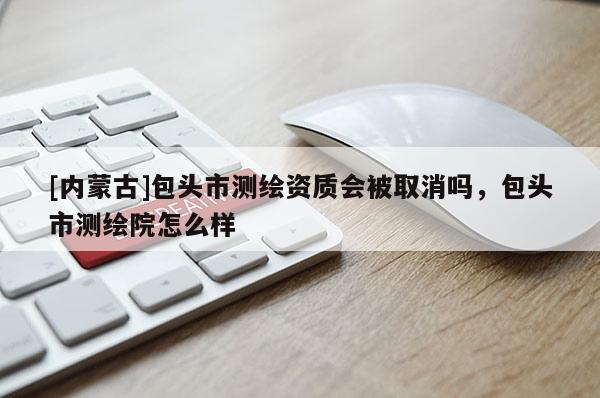 [內(nèi)蒙古]包頭市測(cè)繪資質(zhì)會(huì)被取消嗎，包頭市測(cè)繪院怎么樣