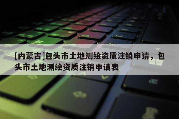 [內(nèi)蒙古]包頭市土地測(cè)繪資質(zhì)注銷(xiāo)申請(qǐng)，包頭市土地測(cè)繪資質(zhì)注銷(xiāo)申請(qǐng)表