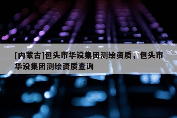 [內(nèi)蒙古]包頭市華設(shè)集團(tuán)測(cè)繪資質(zhì)，包頭市華設(shè)集團(tuán)測(cè)繪資質(zhì)查詢(xún)