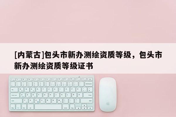 [內蒙古]包頭市新辦測繪資質等級，包頭市新辦測繪資質等級證書