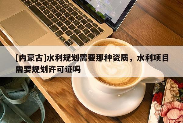 [內(nèi)蒙古]水利規(guī)劃需要那種資質(zhì)，水利項(xiàng)目需要規(guī)劃許可證嗎