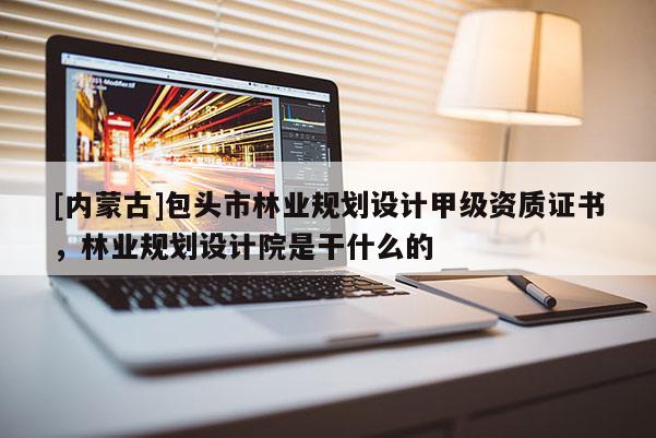 [內(nèi)蒙古]包頭市林業(yè)規(guī)劃設(shè)計甲級資質(zhì)證書，林業(yè)規(guī)劃設(shè)計院是干什么的