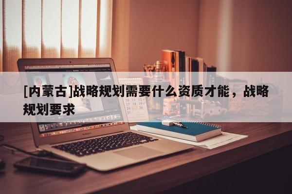 [內(nèi)蒙古]戰(zhàn)略規(guī)劃需要什么資質(zhì)才能，戰(zhàn)略規(guī)劃要求