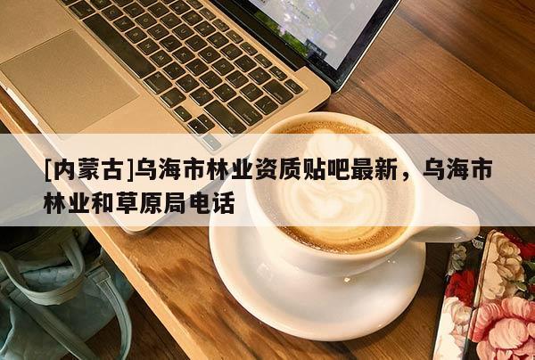 [內(nèi)蒙古]烏海市林業(yè)資質(zhì)貼吧最新，烏海市林業(yè)和草原局電話