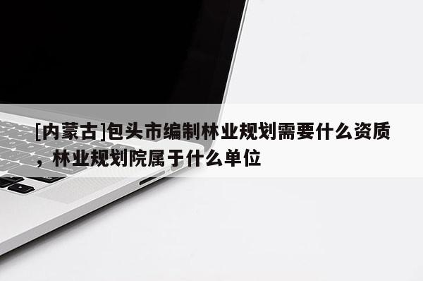 [內(nèi)蒙古]包頭市編制林業(yè)規(guī)劃需要什么資質(zhì)，林業(yè)規(guī)劃院屬于什么單位