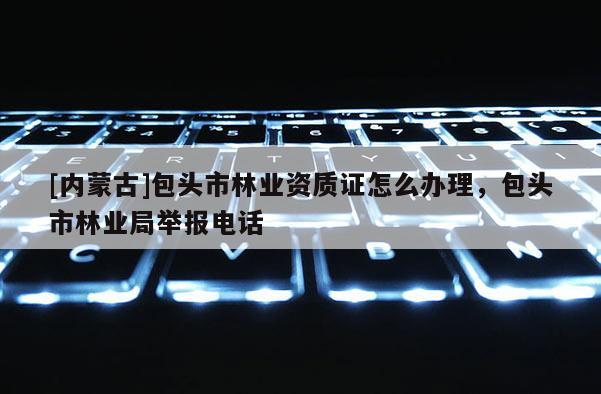 [內(nèi)蒙古]包頭市林業(yè)資質(zhì)證怎么辦理，包頭市林業(yè)局舉報電話