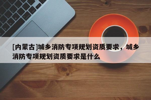 [內(nèi)蒙古]城鄉(xiāng)消防專項(xiàng)規(guī)劃資質(zhì)要求，城鄉(xiāng)消防專項(xiàng)規(guī)劃資質(zhì)要求是什么