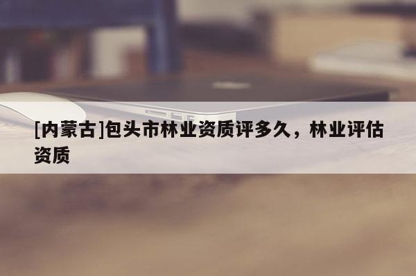 [內(nèi)蒙古]包頭市林業(yè)資質(zhì)評多久，林業(yè)評估資質(zhì)