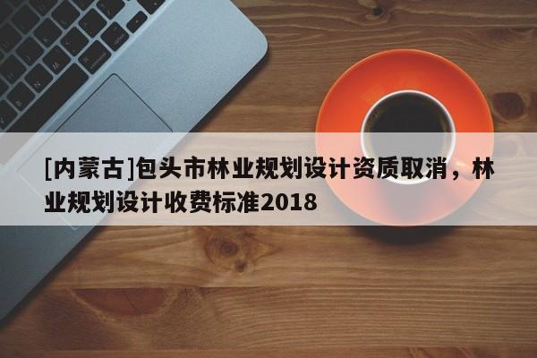 [內(nèi)蒙古]包頭市林業(yè)規(guī)劃設(shè)計資質(zhì)取消，林業(yè)規(guī)劃設(shè)計收費標準2018