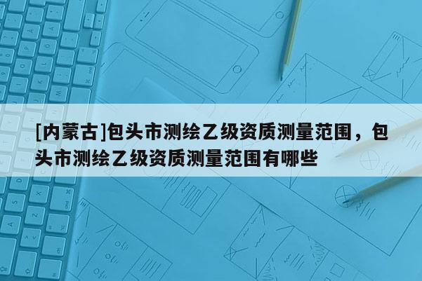 [內(nèi)蒙古]包頭市測繪乙級資質(zhì)測量范圍，包頭市測繪乙級資質(zhì)測量范圍有哪些