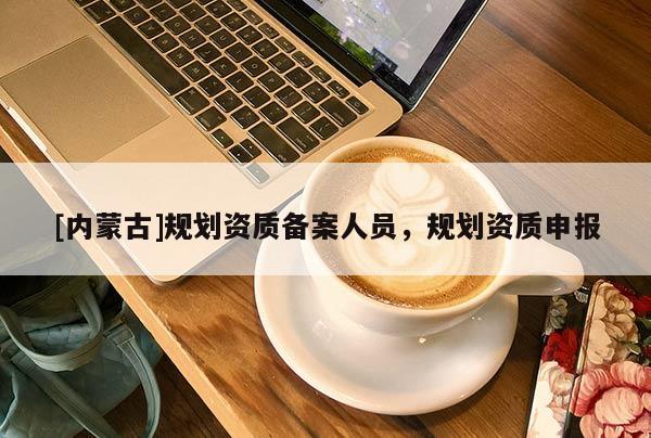 [內蒙古]規劃資質備案人員，規劃資質申報