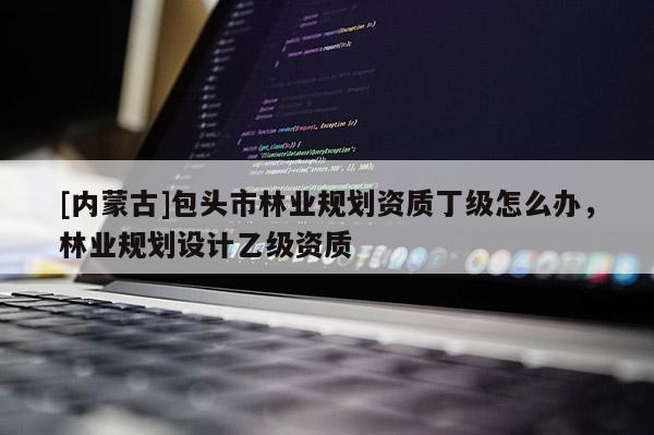 [內蒙古]包頭市林業規劃資質丁級怎么辦，林業規劃設計乙級資質