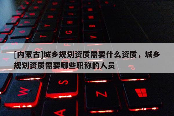 [內蒙古]城鄉規劃資質需要什么資質，城鄉規劃資質需要哪些職稱的人員
