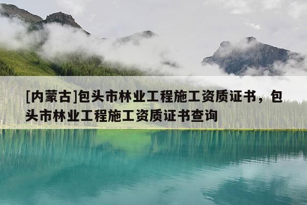 [內蒙古]包頭市林業工程施工資質證書，包頭市林業工程施工資質證書查詢