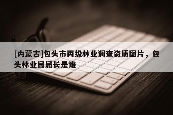 [內蒙古]包頭市丙級林業調查資質圖片，包頭林業局局長是誰