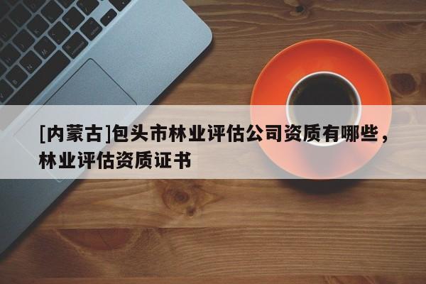 [內(nèi)蒙古]包頭市林業(yè)評(píng)估公司資質(zhì)有哪些，林業(yè)評(píng)估資質(zhì)證書