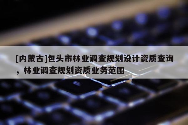[內(nèi)蒙古]包頭市林業(yè)調(diào)查規(guī)劃設(shè)計(jì)資質(zhì)查詢，林業(yè)調(diào)查規(guī)劃資質(zhì)業(yè)務(wù)范圍
