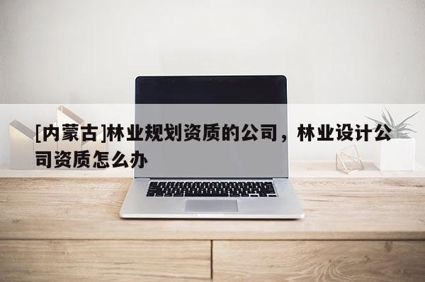 [內蒙古]林業規劃資質的公司，林業設計公司資質怎么辦