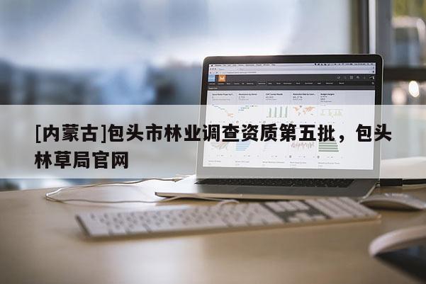 [內(nèi)蒙古]包頭市林業(yè)調(diào)查資質(zhì)第五批，包頭林草局官網(wǎng)