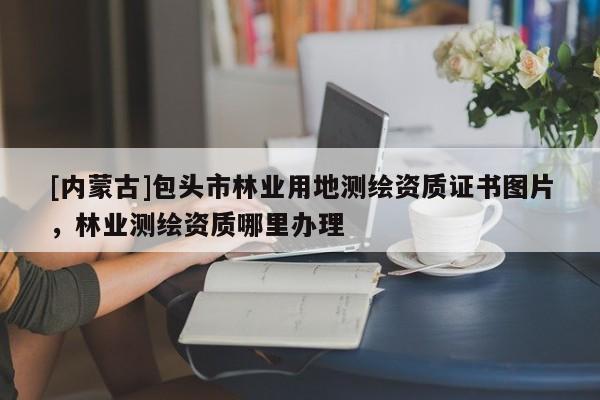 [內(nèi)蒙古]包頭市林業(yè)用地測繪資質(zhì)證書圖片，林業(yè)測繪資質(zhì)哪里辦理