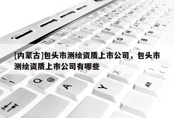 [內蒙古]包頭市測繪資質上市公司，包頭市測繪資質上市公司有哪些