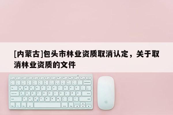[內(nèi)蒙古]包頭市林業(yè)資質(zhì)取消認定，關(guān)于取消林業(yè)資質(zhì)的文件