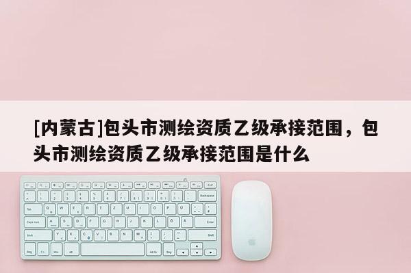 [內蒙古]包頭市測繪資質乙級承接范圍，包頭市測繪資質乙級承接范圍是什么