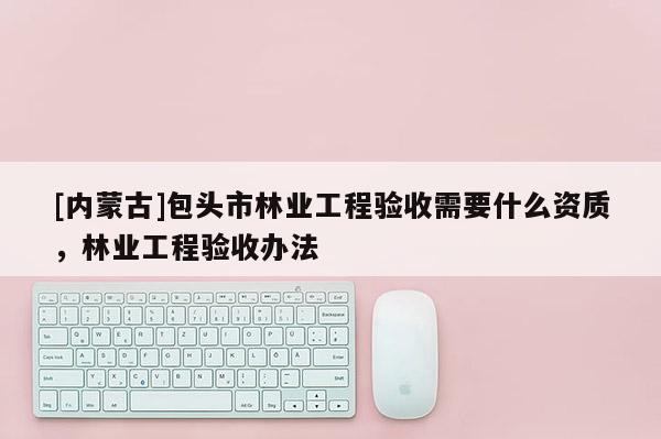 [內(nèi)蒙古]包頭市林業(yè)工程驗收需要什么資質(zhì)，林業(yè)工程驗收辦法