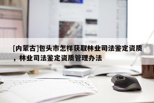 [內蒙古]包頭市怎樣獲取林業司法鑒定資質，林業司法鑒定資質管理辦法