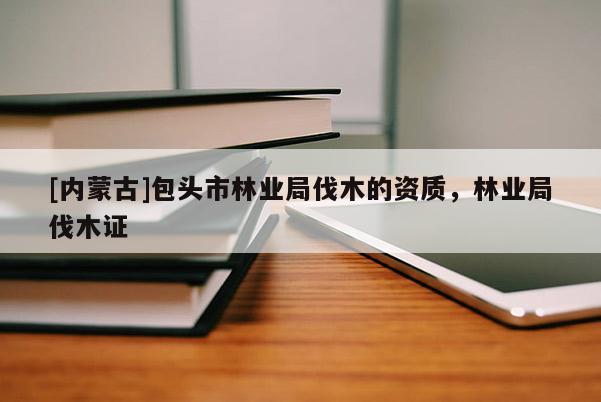 [內蒙古]包頭市林業局伐木的資質，林業局伐木證