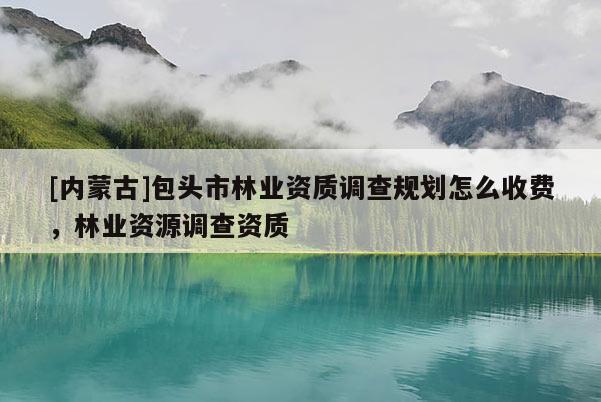 [內蒙古]包頭市林業資質調查規劃怎么收費，林業資源調查資質