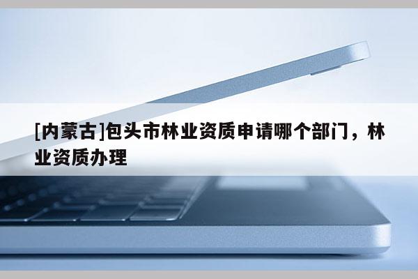 [內蒙古]包頭市林業資質申請哪個部門，林業資質辦理