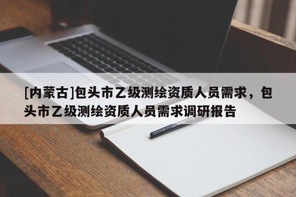 [內蒙古]包頭市乙級測繪資質人員需求，包頭市乙級測繪資質人員需求調研報告