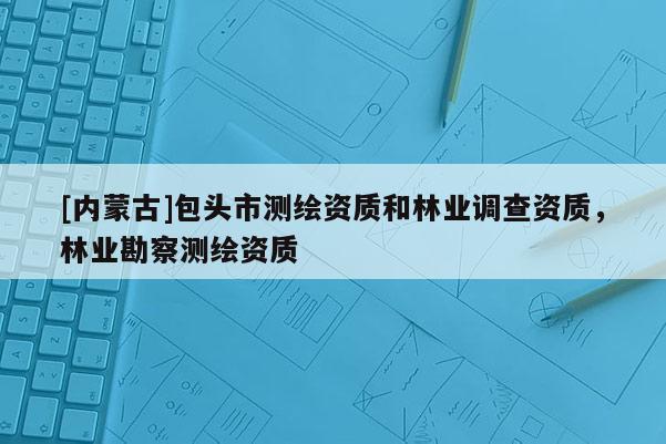 [內蒙古]包頭市測繪資質和林業調查資質，林業勘察測繪資質