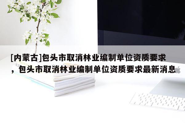 [內(nèi)蒙古]包頭市取消林業(yè)編制單位資質(zhì)要求，包頭市取消林業(yè)編制單位資質(zhì)要求最新消息